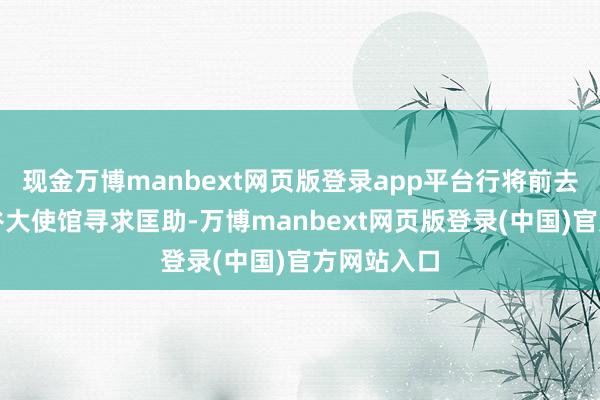 现金万博manbext网页版登录app平台行将前去中国驻曼谷大使馆寻求匡助-万博manbext网页版登录(中国)官方网站入口