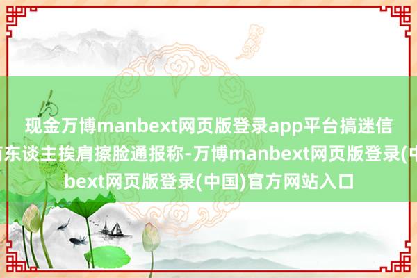现金万博manbext网页版登录app平台搞迷信活动长期与作歹商东谈主挨肩擦脸通报称-万博manbext网页版登录(中国)官方网站入口