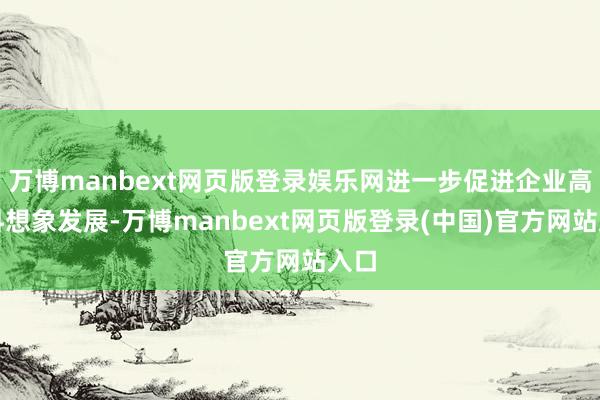 万博manbext网页版登录娱乐网进一步促进企业高质料想象发展-万博manbext网页版登录(中国)官方网站入口