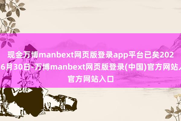 现金万博manbext网页版登录app平台已矣2024年6月30日-万博manbext网页版登录(中国)官方网站入口