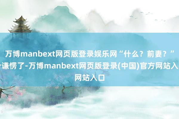 万博manbext网页版登录娱乐网“什么？前妻？”叶谦愣了-万博manbext网页版登录(中国)官方网站入口