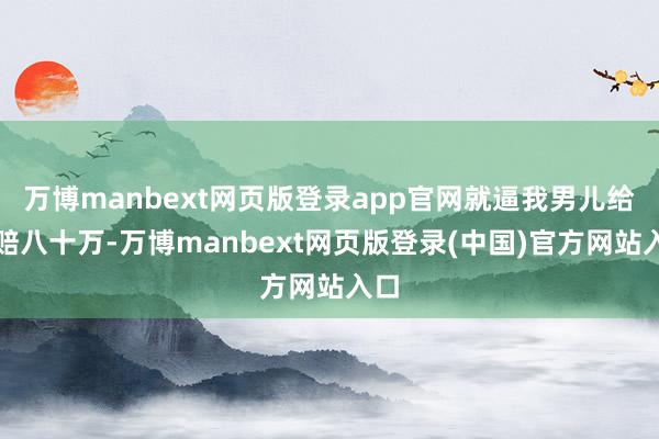 万博manbext网页版登录app官网就逼我男儿给她赔八十万-万博manbext网页版登录(中国)官方网站入口