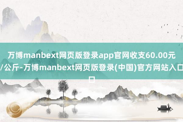 万博manbext网页版登录app官网收支60.00元/公斤-万博manbext网页版登录(中国)官方网站入口