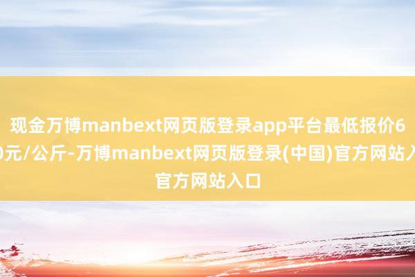 现金万博manbext网页版登录app平台最低报价6.00元/公斤-万博manbext网页版登录(中国)官方网站入口