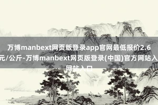 万博manbext网页版登录app官网最低报价2.60元/公斤-万博manbext网页版登录(中国)官方网站入口