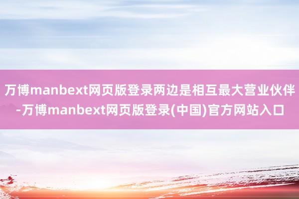 万博manbext网页版登录两边是相互最大营业伙伴-万博manbext网页版登录(中国)官方网站入口