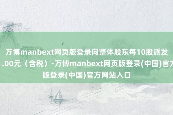万博manbext网页版登录向整体股东每10股派发现款股利1.00元(含税)-万博manbext网页版登录(中国)官方网站入口