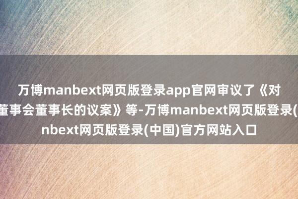 万博manbext网页版登录app官网审议了《对于选举公司第九届董事会董事长的议案》等-万博manbext网页版登录(中国)官方网站入口