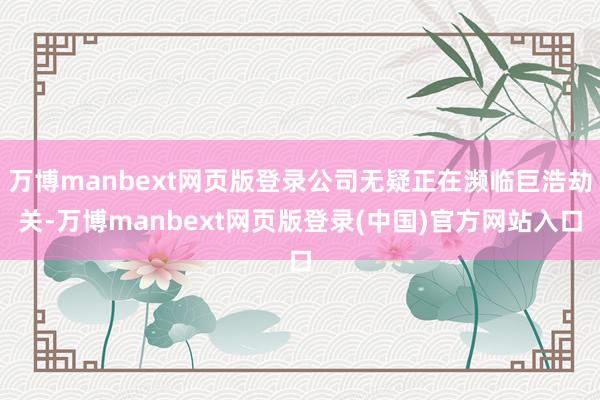 万博manbext网页版登录公司无疑正在濒临巨浩劫关-万博manbext网页版登录(中国)官方网站入口
