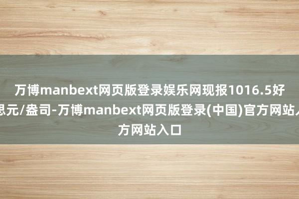 万博manbext网页版登录娱乐网现报1016.5好意思元/盎司-万博manbext网页版登录(中国)官方网站入口
