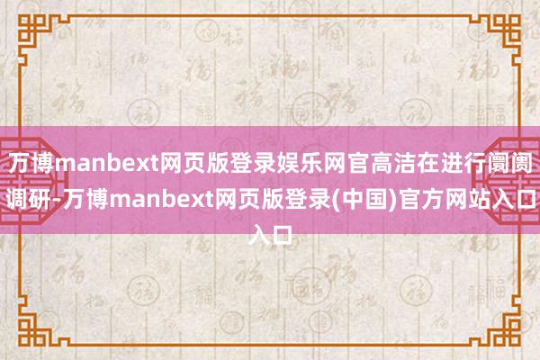 万博manbext网页版登录娱乐网官高洁在进行阛阓调研-万博manbext网页版登录(中国)官方网站入口
