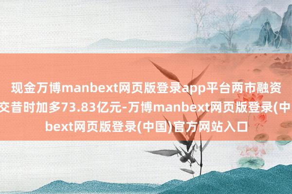现金万博manbext网页版登录app平台两市融资融券余额较前一交昔时加多73.83亿元-万博manbext网页版登录(中国)官方网站入口