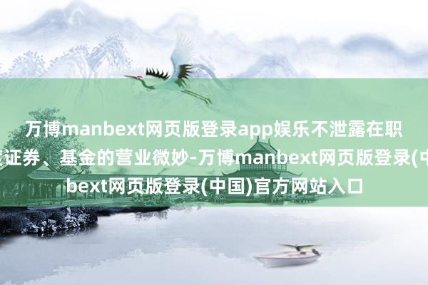 万博manbext网页版登录app娱乐不泄露在职职期间明察的量度证券、基金的营业微妙-万博manbext网页版登录(中国)官方网站入口