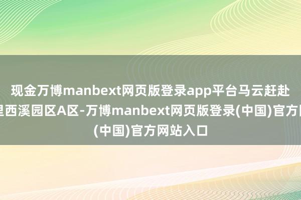 现金万博manbext网页版登录app平台马云赶赴的是阿里西溪园区A区-万博manbext网页版登录(中国)官方网站入口