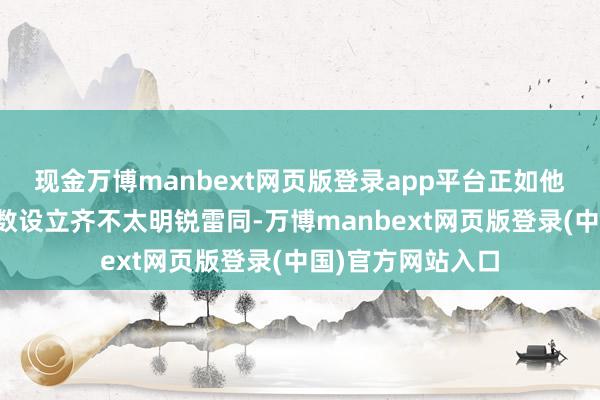 现金万博manbext网页版登录app平台正如他们敌手机险些扫数设立齐不太明锐雷同-万博manbext网页版登录(中国)官方网站入口