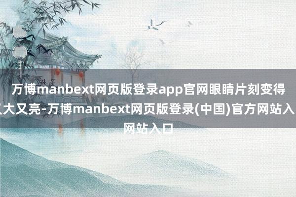 万博manbext网页版登录app官网眼睛片刻变得又大又亮-万博manbext网页版登录(中国)官方网站入口