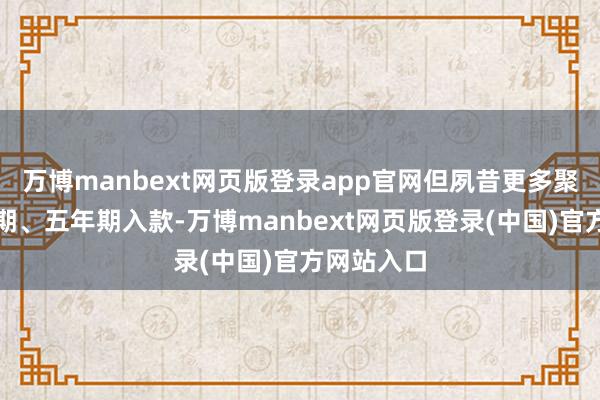 万博manbext网页版登录app官网但夙昔更多聚拢在三年期、五年期入款-万博manbext网页版登录(中国)官方网站入口