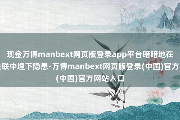现金万博manbext网页版登录app平台暗暗地在你们的关联中埋下隐患-万博manbext网页版登录(中国)官方网站入口