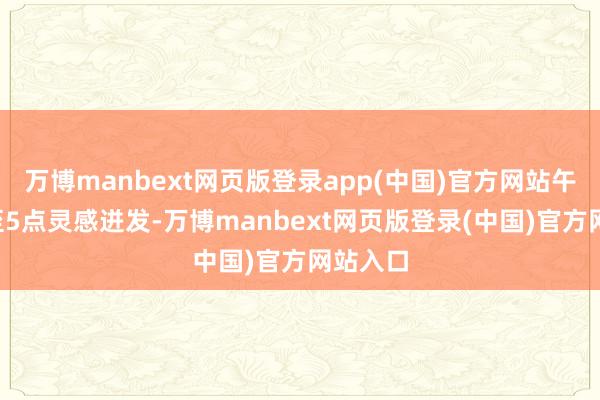 万博manbext网页版登录app(中国)官方网站午后3点至5点灵感迸发-万博manbext网页版登录(中国)官方网站入口