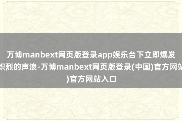万博manbext网页版登录app娱乐台下立即爆发出更炽烈的声浪-万博manbext网页版登录(中国)官方网站入口