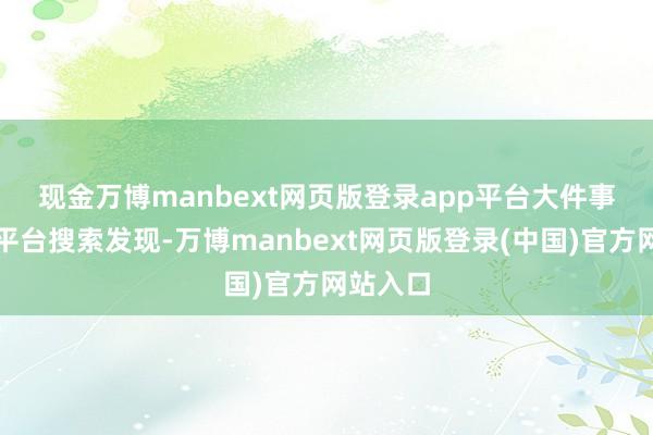 现金万博manbext网页版登录app平台　　大件事在酬酢平台搜索发现-万博manbext网页版登录(中国)官方网站入口