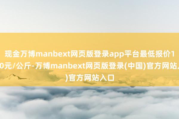 现金万博manbext网页版登录app平台最低报价10.00元/公斤-万博manbext网页版登录(中国)官方网站入口