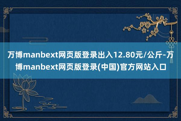 万博manbext网页版登录出入12.80元/公斤-万博manbext网页版登录(中国)官方网站入口