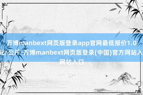 万博manbext网页版登录app官网最低报价1.00元/公斤-万博manbext网页版登录(中国)官方网站入口