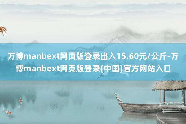 万博manbext网页版登录出入15.60元/公斤-万博manbext网页版登录(中国)官方网站入口
