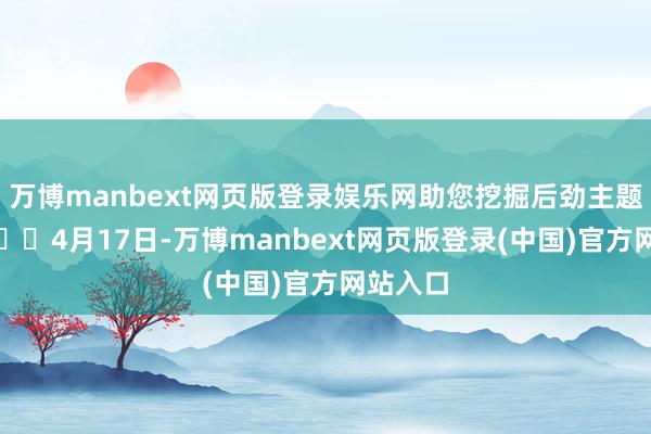 万博manbext网页版登录娱乐网助您挖掘后劲主题契机！		4月17日-万博manbext网页版登录(中国)官方网站入口