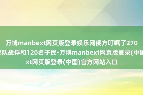 万博manbext网页版登录娱乐网俄方叮嘱了270名乌克兰武装部队战俘和120名子民-万博manbext网页版登录(中国)官方网站入口