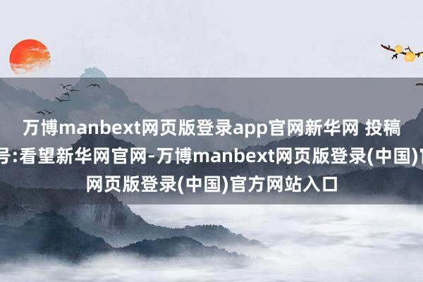 万博manbext网页版登录app官网新华网 投稿历程 注册账号:看望新华网官网-万博manbext网页版登录(中国)官方网站入口