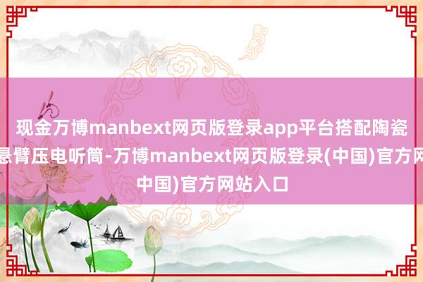 现金万博manbext网页版登录app平台搭配陶瓷机身和悬臂压电听筒-万博manbext网页版登录(中国)官方网站入口