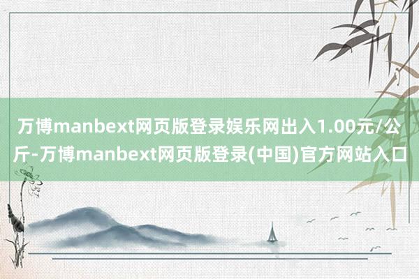 万博manbext网页版登录娱乐网出入1.00元/公斤-万博manbext网页版登录(中国)官方网站入口