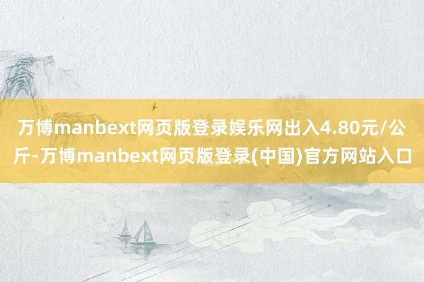万博manbext网页版登录娱乐网出入4.80元/公斤-万博manbext网页版登录(中国)官方网站入口
