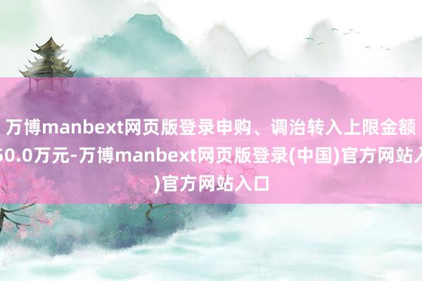 万博manbext网页版登录申购、调治转入上限金额为50.0万元-万博manbext网页版登录(中国)官方网站入口