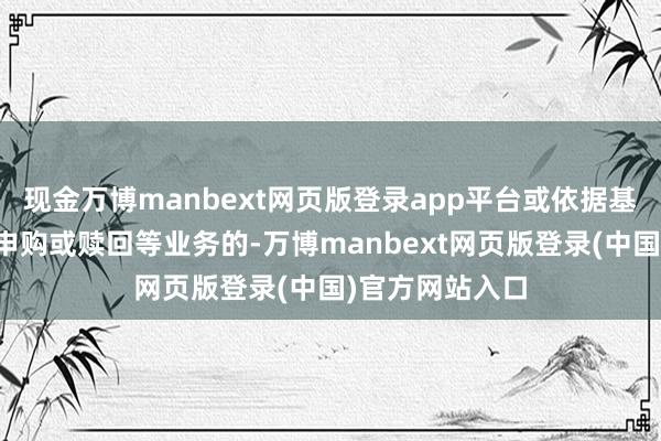 现金万博manbext网页版登录app平台或依据基金条约需暂停申购或赎回等业务的-万博manbext网页版登录(中国)官方网站入口