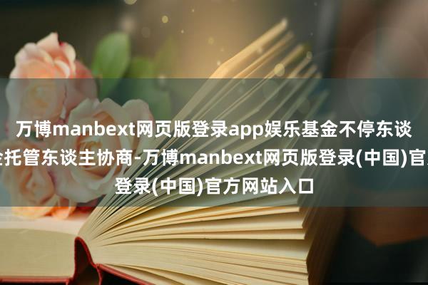 万博manbext网页版登录app娱乐基金不停东谈主经与基金托管东谈主协商-万博manbext网页版登录(中国)官方网站入口