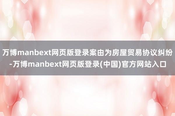 万博manbext网页版登录案由为房屋贸易协议纠纷-万博manbext网页版登录(中国)官方网站入口