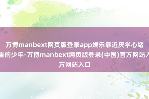 万博manbext网页版登录app娱乐靠近厌学心绪严重的少年-万博manbext网页版登录(中国)官方网站入口