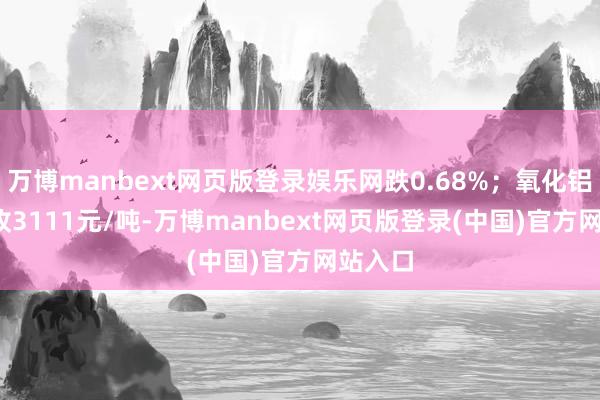 万博manbext网页版登录娱乐网跌0.68%；氧化铝2509收3111元/吨-万博manbext网页版登录(中国)官方网站入口