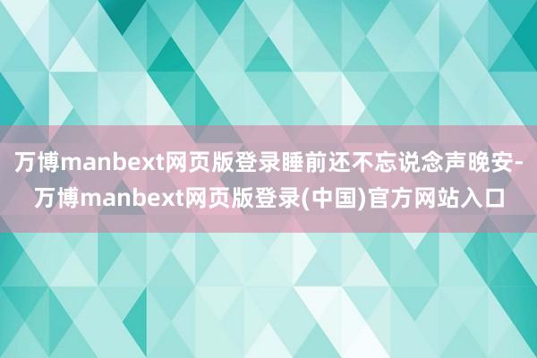 万博manbext网页版登录睡前还不忘说念声晚安-万博manbext网页版登录(中国)官方网站入口