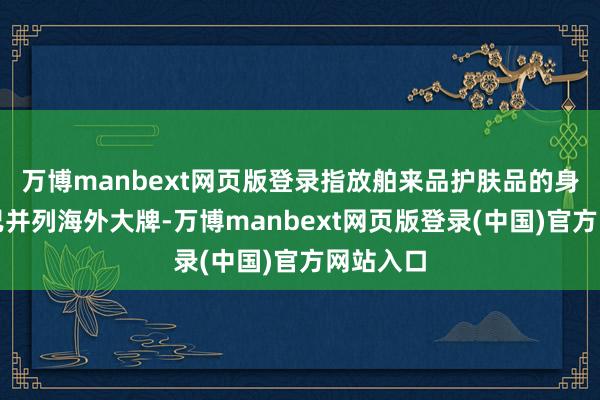 万博manbext网页版登录指放舶来品护肤品的身分翻新已并列海外大牌-万博manbext网页版登录(中国)官方网站入口