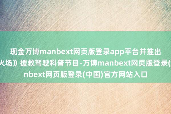 现金万博manbext网页版登录app平台并推出《懂车智真金不怕火场》援救驾驶科普节目-万博manbext网页版登录(中国)官方网站入口