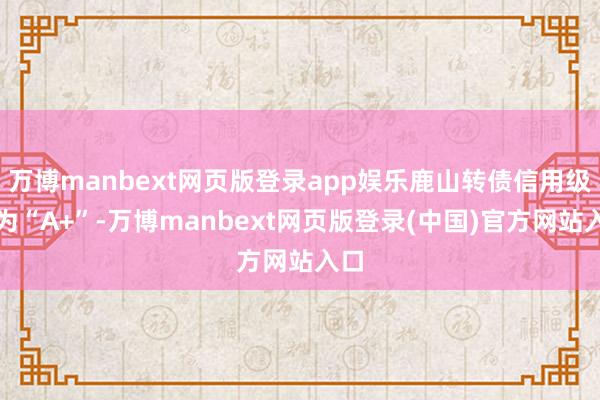 万博manbext网页版登录app娱乐鹿山转债信用级别为“A+”-万博manbext网页版登录(中国)官方网站入口