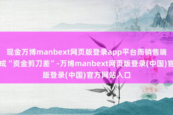 现金万博manbext网页版登录app平台而销售端回款冉冉造成“资金剪刀差”-万博manbext网页版登录(中国)官方网站入口
