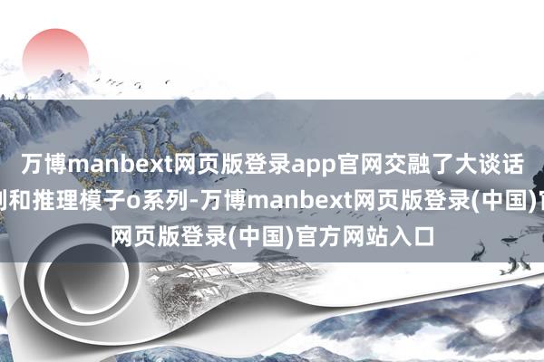 万博manbext网页版登录app官网交融了大谈话模子GPT系列和推理模子o系列-万博manbext网页版登录(中国)官方网站入口