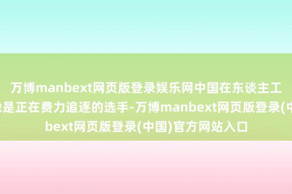 万博manbext网页版登录娱乐网中国在东谈主工智能大模子界限像是正在费力追逐的选手-万博manbext网页版登录(中国)官方网站入口