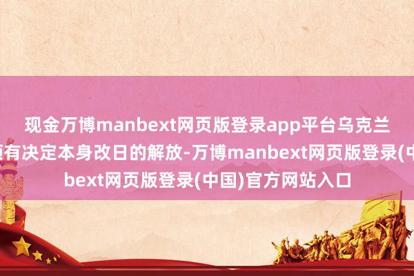 现金万博manbext网页版登录app平台乌克兰东说念主民必须领有决定本身改日的解放-万博manbext网页版登录(中国)官方网站入口