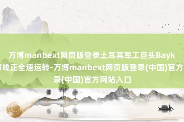 万博manbext网页版登录土耳其军工巨头Baykar的坐蓐线正全速运转-万博manbext网页版登录(中国)官方网站入口